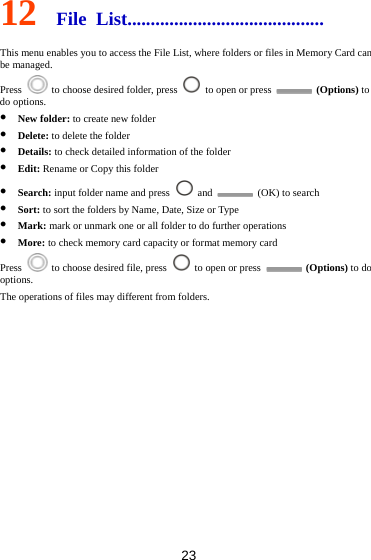 23 12  File List.......................................... This menu enables you to access the File List, where folders or files in Memory Card can be managed.   Press    to choose desired folder, press    to open or press   (Options) to do options.  New folder: to create new folder  Delete: to delete the folder  Details: to check detailed information of the folder  Edit: Rename or Copy this folder  Search: input folder name and press   and    (OK) to search  Sort: to sort the folders by Name, Date, Size or Type  Mark: mark or unmark one or all folder to do further operations  More: to check memory card capacity or format memory card Press    to choose desired file, press    to open or press   (Options) to do options. The operations of files may different from folders.         