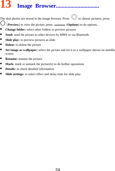 24 13  Image Browser..............................  The shot photos are stored in the image browser. Press    to choose pictures, press  (Preview) to view the picture, press   (Options) to do options.  Change folder: select other folders to preview pictures  Send: send the picture to other devices by MMS or via Bluetooth  Slide play: to preview pictures as slide  Delete: to delete the picture  Set image as wallpaper: select the picture and set it as a wallpaper shown on standby screen  Rename: rename the picture  Mark: mark or unmark the picture(s) to do further operations  Details: to check detailed information  Slide settings: to select effect and delay time for slide play            