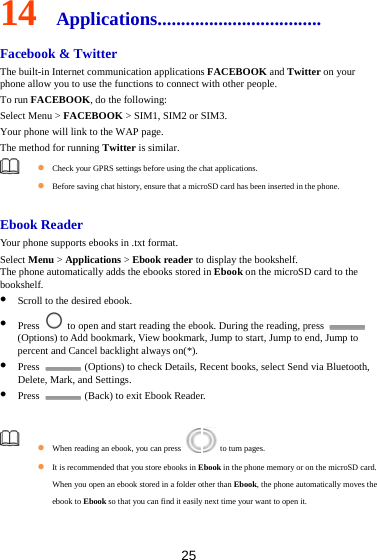 25 14  Applications................................... Facebook &amp; Twitter The built-in Internet communication applications FACEBOOK and Twitter on your phone allow you to use the functions to connect with other people.   To run FACEBOOK, do the following:   Select Menu &gt; FACEBOOK &gt; SIM1, SIM2 or SIM3. Your phone will link to the WAP page. The method for running Twitter is similar.     Check your GPRS settings before using the chat applications.  Before saving chat history, ensure that a microSD card has been inserted in the phone.  Ebook Reader Your phone supports ebooks in .txt format. Select Menu &gt; Applications &gt; Ebook reader to display the bookshelf. The phone automatically adds the ebooks stored in Ebook on the microSD card to the bookshelf.  Scroll to the desired ebook.  Press    to open and start reading the ebook. During the reading, press   (Options) to Add bookmark, View bookmark, Jump to start, Jump to end, Jump to percent and Cancel backlight always on(*).  Press    (Options) to check Details, Recent books, select Send via Bluetooth, Delete, Mark, and Settings.  Press    (Back) to exit Ebook Reader.   When reading an ebook, you can press    to turn pages.   It is recommended that you store ebooks in Ebook in the phone memory or on the microSD card. When you open an ebook stored in a folder other than Ebook, the phone automatically moves the ebook to Ebook so that you can find it easily next time your want to open it.    