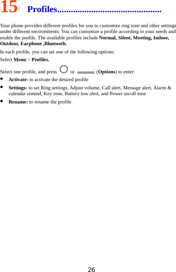 26 15  Profiles.............................................. Your phone provides different profiles for you to customize ring tone and other settings under different environments. You can customize a profile according to your needs and enable the profile. The available profiles include Normal, Silent, Meeting, Indoor, Outdoor, Earphone ,Bluetooth. In each profile, you can set one of the following options: Select Menu &gt; Profiles. Select one profile, and press   or   (Options) to enter:  Activate: to activate the desired profile  Settings: to set Ring settings, Adjust volume, Call alert, Message alert, Alarm &amp; calendar remind, Key tone, Battery low alert, and Power on/off tone  Rename: to rename the profile          