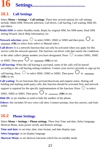 27 16  Settings........................................... 16.1  Call Settings Select Menu &gt; Settings &gt; Call settings. There lists several options for call settings include: Multi-SIM, Network selection, Call divert, Call barring, Call waiting, Hide ID, and others. Multi-SIM: to select Standby mode, Reply by original SIM, Set SIM name, Dual SIM setting Wizard, check Help information, etc. Network selection: press    to select SIM1, SIM2 or SIM3 and then press   or  (OK) to select Auto select or Manual select. Call divert: It is a network function that can only be activated when you apply for this service with the network operator. The function can divert calls that satisfy the conditions to the other caller&apos;s phone number you have designated. Press    to select SIM1, SIM2 or SIM3. Then press   or   (OK) to set. Call barring: When the call barring is activated, some of the calls will be barred according to the call barring setting condition. Contact your service provider to sign up for call barring. Press    to select SIM1, SIM2 or SIM3. Then press   or   (OK) to set. Call waiting: To set functions like activate/deactivate and enquire status. During call holding and making multi-party calls, this function should be activated first, and network support is required for the specific implementation of the function. Press   to select SIM1, SIM2 or SIM3. Then press   or   (OK) to set. Hide ID: to set whether to send or hide the number of the phone. Others: this includes 50 secs voice call alert, Connect prompt, Any-key answer, and Auto redial.  16.2  Phone Settings Select Menu &gt; Settings &gt; Phone settings. There lists Time and date, Select language, Shortcut Menu, Auto power on/off, and Restore settings. Time and date: to set time, date, time format, and date display type. Select language: to set display language Shortcut Menu: to set shortcut functions which list on standby mode.   