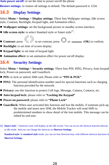 28 Auto power on/off: to set the time to power on/off the phone Restore settings: to restore all settings to default. The default password is 1234. 16.3  Display Settings Select Menu &gt; Settings &gt; Display settings. There lists Wallpaper settings, Idle screen style, Contrast, Backlight, Keypad light, and Animation effect.  Wallpaper settings: set the background picture in standby screen interface.  Idle screen style: to select Standard style or Smart style(1).  Contrast: press     to set contrast, press   or   (OK) to confirm.  Backlight: to set time of screen display.  Keypad light: to set time of keypad light.  Animation effect: to set animation effect for power on/off display. 16.4  Security Settings Select Menu &gt; Settings &gt; Security settings. There lists PIN, PIN2, Privacy, Auto keypad lock, Power-on password, and Guardlock.  PIN: to lock or unlock SIM card. Please refer to “PIN &amp; PUK”  PIN2: The personal identification number used for special functions such as charging function provided by the network.  Privacy: use this function to protect Call logs, Message, Camera, Contacts, etc.  Auto keypad lock: please refer to “Locking the Keypad”  Power-on password: please refer to “Phone Lock”  Guardlock: When user activated this function and lost the mobile, if someone pick-up the mobile and insert new SIM, the Mobile Tracker will send SMS to predetermined numbers to show detail of the lost mobile. This message can be edited by end user.  (1)  Smart style: 7 shortcuts icons will display on the idle screen. You can access the shortcut function directly in idle mode. And you can change the shortcuts in Shortcut Settings. Standard style: In standard style mode, you can set four direction keys with different shortcut functions in Shortcut Settings. 