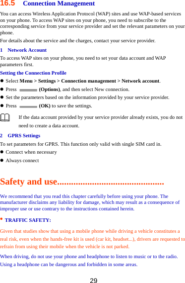 29 16.5  Connection Management You can access Wireless Application Protocol (WAP) sites and use WAP-based services on your phone. To access WAP sites on your phone, you need to subscribe to the corresponding service from your service provider and set the relevant parameters on your phone.  For details about the service and the charges, contact your service provider. 1  Network Account To access WAP sites on your phone, you need to set your data account and WAP parameters first. Setting the Connection Profile  Select Menu &gt; Settings &gt; Connection management &gt; Network account.  Press   (Options), and then select New connection.    Set the parameters based on the information provided by your service provider.  Press   (OK) to save the settings.  If the data account provided by your service provider already exists, you do not need to create a data account. 2  GPRS Settings To set parameters for GPRS. This function only valid with single SIM card in.  Connect when necessary  Always connect Safety and use.............................................. We recommend that you read this chapter carefully before using your phone. The manufacturer disclaims any liability for damage, which may result as a consequence of improper use or use contrary to the instructions contained herein.   • TRAFFIC SAFETY:   Given that studies show that using a mobile phone while driving a vehicle constitutes a   real risk, even when the hands-free kit is used (car kit, headset...), drivers are requested to refrain from using their mobile when the vehicle is not parked.   When driving, do not use your phone and headphone to listen to music or to the radio. Using a headphone can be dangerous and forbidden in some areas.   