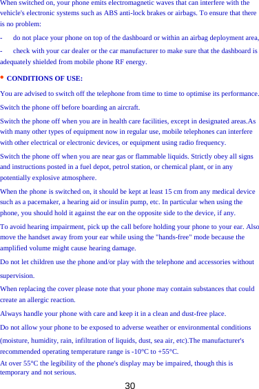 30 When switched on, your phone emits electromagnetic waves that can interfere with the vehicle&apos;s electronic systems such as ABS anti-lock brakes or airbags. To ensure that there is no problem:   -      do not place your phone on top of the dashboard or within an airbag deployment area,   -      check with your car dealer or the car manufacturer to make sure that the dashboard is adequately shielded from mobile phone RF energy.   • CONDITIONS OF USE:  You are advised to switch off the telephone from time to time to optimise its performance.   Switch the phone off before boarding an aircraft.   Switch the phone off when you are in health care facilities, except in designated areas.As with many other types of equipment now in regular use, mobile telephones can interfere with other electrical or electronic devices, or equipment using radio frequency.   Switch the phone off when you are near gas or flammable liquids. Strictly obey all signs   and instructions posted in a fuel depot, petrol station, or chemical plant, or in any potentially explosive atmosphere.   When the phone is switched on, it should be kept at least 15 cm from any medical device such as a pacemaker, a hearing aid or insulin pump, etc. In particular when using the phone, you should hold it against the ear on the opposite side to the device, if any.   To avoid hearing impairment, pick up the call before holding your phone to your ear. Also   move the handset away from your ear while using the &quot;hands-free&quot; mode because the amplified volume might cause hearing damage.   Do not let children use the phone and/or play with the telephone and accessories without   supervision.  When replacing the cover please note that your phone may contain substances that could create an allergic reaction.   Always handle your phone with care and keep it in a clean and dust-free place.   Do not allow your phone to be exposed to adverse weather or environmental conditions   (moisture, humidity, rain, infiltration of liquids, dust, sea air, etc).The manufacturer&apos;s recommended operating temperature range is -10°C to +55°C.   At over 55°C the legibility of the phone&apos;s display may be impaired, though this is temporary and not serious.   