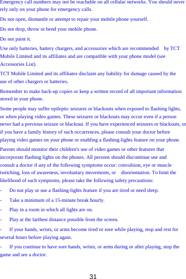 31 Emergency call numbers may not be reachable on all cellular networks. You should never rely only on your phone for emergency calls.   Do not open, dismantle or attempt to repair your mobile phone yourself.   Do not drop, throw or bend your mobile phone.   Do not paint it.   Use only batteries, battery chargers, and accessories which are recommended    by TCT   Mobile Limited and its affiliates and are compatible with your phone model (see Accessories List).   TCT Mobile Limited and its affiliates disclaim any liability for damage caused by the   use of other chargers or batteries.   Remember to make back-up copies or keep a written record of all important information stored in your phone.   Some people may suffer epileptic seizures or blackouts when exposed to flashing lights, or when playing video games. These seizures or blackouts may occur even if a person never had a previous seizure or blackout. If you have experienced seizures or blackouts, or if you have a family history of such occurrences, please consult your doctor before playing video games on your phone or enabling a flashing-lights feature on your phone.   Parents should monitor their children&apos;s use of video games or other features that   incorporate flashing lights on the phones. All persons should discontinue use and   consult a doctor if any of the following symptoms occur: convulsion, eye or muscle twitching, loss of awareness, involuntary movements, or    disorientation. To limit the   likelihood of such symptoms, please take the following safety precautions:   -      Do not play or use a flashing-lights feature if you are tired or need sleep.   -      Take a minimum of a 15-minute break hourly.   -      Play in a room in which all lights are on.   -      Play at the farthest distance possible from the screen.   -      If your hands, wrists, or arms become tired or sore while playing, stop and rest for several hours before playing again.   -      If you continue to have sore hands, wrists, or arms during or after playing, stop the game and see a doctor.   