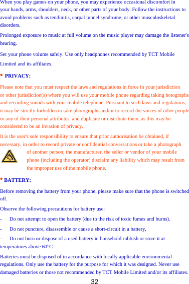 32 When you play games on your phone, you may experience occasional discomfort in   your hands, arms, shoulders, neck, or other parts of your body. Follow the instructions to avoid problems such as tendinitis, carpal tunnel syndrome, or other musculoskeletal disorders.  Prolonged exposure to music at full volume on the music player may damage the listener&apos;s hearing.  Set your phone volume safely. Use only headphones recommended by TCT Mobile   Limited and its affiliates.   • PRIVACY:   Please note that you must respect the laws and regulations in force in your jurisdiction   or other jurisdiction(s) where you will use your mobile phone regarding taking hotographs and recording sounds with your mobile telephone. Pursuant to such laws and regulations,   it may be strictly forbidden to take photographs and/or to record the voices of other people or any of their personal attributes, and duplicate or distribute them, as this may be considered to be an invasion of privacy.   It is the user&apos;s sole responsibility to ensure that prior authorisation be obtained, if   necessary, in order to record private or confidential conversations or take a photograph   of another person; the manufacturer, the seller or vendor of your mobile phone (including the operator) disclaim any liability which may result from the improper use of the mobile phone.   • BATTERY:   Before removing the battery from your phone, please make sure that the phone is switched off.   Observe the following precautions for battery use:   -      Do not attempt to open the battery (due to the risk of toxic fumes and burns).   -      Do not puncture, disassemble or cause a short-circuit in a battery,   -      Do not burn or dispose of a used battery in household rubbish or store it at temperatures above 60°C.   Batteries must be disposed of in accordance with locally applicable environmental regulations. Only use the battery for the purpose for which it was designed. Never use damaged batteries or those not recommended by TCT Mobile Limited and/or its affiliates.   