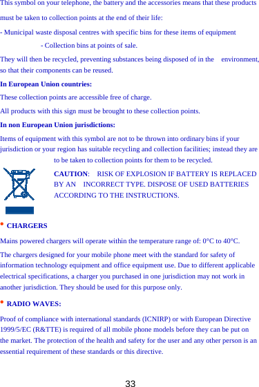 33 This symbol on your telephone, the battery and the accessories means that these products must be taken to collection points at the end of their life:   - Municipal waste disposal centres with specific bins for these items of equipment   - Collection bins at points of sale.   They will then be recycled, preventing substances being disposed of in the    environment, so that their components can be reused.   In European Union countries:   These collection points are accessible free of charge.   All products with this sign must be brought to these collection points.   In non European Union jurisdictions:   Items of equipment with this symbol are not to be thrown into ordinary bins if your jurisdiction or your region has suitable recycling and collection facilities; instead they are to be taken to collection points for them to be recycled.   CAUTION:    RISK OF EXPLOSION IF BATTERY IS REPLACED BY AN    INCORRECT TYPE. DISPOSE OF USED BATTERIES ACCORDING TO THE INSTRUCTIONS.    • CHARGERS   Mains powered chargers will operate within the temperature range of: 0°C to 40°C.   The chargers designed for your mobile phone meet with the standard for safety of   information technology equipment and office equipment use. Due to different applicable electrical specifications, a charger you purchased in one jurisdiction may not work in another jurisdiction. They should be used for this purpose only.   • RADIO WAVES:  Proof of compliance with international standards (ICNIRP) or with European Directive 1999/5/EC (R&amp;TTE) is required of all mobile phone models before they can be put on   the market. The protection of the health and safety for the user and any other person is an essential requirement of these standards or this directive.   