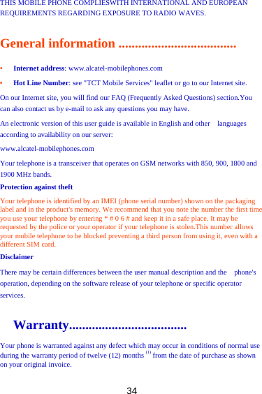 34 THIS MOBILE PHONE COMPLIESWITH INTERNATIONAL AND EUROPEAN REQUIREMENTS REGARDING EXPOSURE TO RADIO WAVES.   General information .................................... •   Internet address: www.alcatel-mobilephones.com   •   Hot Line Number: see &quot;TCT Mobile Services&quot; leaflet or go to our Internet site.   On our Internet site, you will find our FAQ (Frequently Asked Questions) section.You can also contact us by e-mail to ask any questions you may have.   An electronic version of this user guide is available in English and other    languages according to availability on our server:   www.alcatel-mobilephones.com   Your telephone is a transceiver that operates on GSM networks with 850, 900, 1800 and 1900 MHz bands.     Protection against theft Your telephone is identified by an IMEI (phone serial number) shown on the packaging label and in the product&apos;s memory. We recommend that you note the number the first time you use your telephone by entering * # 0 6 # and keep it in a safe place. It may be requested by the police or your operator if your telephone is stolen.This number allows your mobile telephone to be blocked preventing a third person from using it, even with a different SIM card.   Disclaimer  There may be certain differences between the user manual description and the    phone&apos;s operation, depending on the software release of your telephone or specific operator services.    Warranty.................................... Your phone is warranted against any defect which may occur in conditions of normal use during the warranty period of twelve (12) months (1) from the date of purchase as shown on your original invoice. 