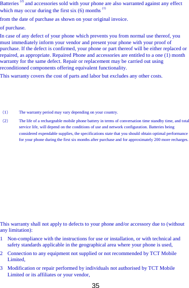 35 Batteries (2) and accessories sold with your phone are also warranted against any effect which may occur during the first six (6) months (1) from the date of purchase as shown on your original invoice. of purchase. In case of any defect of your phone which prevents you from normal use thereof, you must immediately inform your vendor and present your phone with your proof of purchase. If the defect is confirmed, your phone or part thereof will be either replaced or repaired, as appropriate. Repaired Phone and accessories are entitled to a one (1) month warranty for the same defect. Repair or replacement may be carried out using reconditioned components offering equivalent functionality. This warranty covers the cost of parts and labor but excludes any other costs.    （1） The warranty period may vary depending on your country. （2） The life of a rechargeable mobile phone battery in terms of conversation time standby time, and total service life, will depend on the conditions of use and network configuration. Batteries being considered expendable supplies, the specifications state that you should obtain optimal performance for your phone during the first six months after purchase and for approximately 200 more recharges.          This warranty shall not apply to defects to your phone and/or accessory due to (without any limitation): 1 Non-compliance with the instructions for use or installation, or with technical and   safety standards applicable in the geographical area where your phone is used, 2 Connection to any equipment not supplied or not recommended by TCT Mobile Limited, 3 Modification or repair performed by individuals not authorised by TCT Mobile Limited or its affiliates or your vendor, 