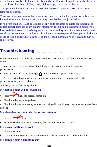 36 4 Inclement weather, lightning, fire, humidity, infiltration of liquids or foods, chemical products, download of files, crash, high voltage, corrosion, oxidation Your phone will not be repaired in case labels or serial numbers (IMEI) have been removed or altered. There are no express warranties, whether written, oral or implied, other than this printed limited warranty or the mandatory warranty provided by your jurisdiction. In no event shall TCT Mobile Limited or any of its affiliates be liable for incidental or consequential damages of any nature whatsoever, including but not limited commercial loss, to the full extent those damages can be disclaimed by law. Some countries/states do not allow the exclusion or limitation of incidental or consequential damages, or limitation of the duration of implied warranties, so the preceding limitations or exclusions may not apply to you. Troubleshooting ........................ Before contacting the aftersales department, you are advised to follow the instructions below: •    You are advised to switch off the telephone from time to time to optimise its performance. •    You are advised to fully charge(      ) the battery for optimal operation. •    Avoid storing large amounts of data in your telephone as this may affect the performance of your telephone. and carry out the following checks: My mobile phone will not switch on •  Press until the screen comes on •    Check the battery charge level •    Check the battery contacts, remove and reinstall your battery, then turn your telephone back on My phone has not responded for several minutes •  Press the key •    Remove the battery and re-insert it, then switch the phone back on My screen is difficult to read •  Clean your screen •    Use your mobile phone in accordance with the recommended conditions of use My mobile phone turns off by itself 