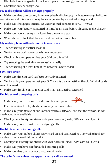 37 •    Check that your keypad is locked when you are not using your mobile phone •    Check the battery charge level My mobile phone will not charge properly •    Make sure that your battery is not completely discharged; the battery charge indicator can take several minutes and may be accompanied by a quiet whistling sound •    Make sure charging is carried out under normal conditions (0°C - +40°C) •    Make sure your battery is inserted. It must be inserted before plugging in the charger •    Make sure you are using an Alcatel battery and charger •    When abroad, check that the electrical current is compatible My mobile phone will not connect to a network •    Try connecting in another location •    Verify the network coverage with your operator •    Check with your operator that your SIM card is valid •    Try selecting the available network(s) manually •    Try connecting at a later time if the network is overloaded SIM card error •    Make sure the SIM card has been correctly inserted •    Verify with your operator that your SIM card is 3V compatible; the old 5V SIM cards cannot be used •    Make sure the chip on your SIM card is not damaged or scratched Unable to make outgoing calls •    Make sure you have dialed a valid number and press the key •    For international calls, check the country and area codes •    Make sure your mobile phone is connected to a network, and that the network is not overloaded or unavailable •    Check your subscription status with your operator (credit, SIM card valid, etc.) •    Make sure you have not barred outgoing calls Unable to receive incoming calls •    Make sure your mobile phone is switched on and connected to a network (check for overloaded or unavailable network) •    Check your subscription status with your operator (credit, SIM card valid, etc.) •    Make sure you have not forwarded incoming calls •    Make sure that you have not barred certain calls The caller&apos;s name does not appear when a call is received 