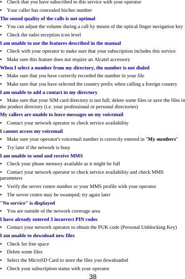 38 •    Check that you have subscribed to this service with your operator •    Your caller has concealed his/her number The sound quality of the calls is not optimal •    You can adjust the volume during a call by means of the optical finger navigation key •    Check the radio reception icon level I am unable to use the features described in the manual •    Check with your operator to make sure that your subscription includes this service •    Make sure this feature does not require an Alcatel accessory When I select a number from my directory, the number is not dialed •    Make sure that you have correctly recorded the number in your file •    Make sure that you have selected the country prefix when calling a foreign country I am unable to add a contact in my directory •    Make sure that your SIM card directory is not full; delete some files or save the files in the product directory (i.e. your professional or personal directories) My callers are unable to leave messages on my voicemail •    Contact your network operator to check service availability I cannot access my voicemail •    Make sure your operator&apos;s voicemail number is correctly entered in &quot;My numbers&quot; •    Try later if the network is busy I am unable to send and receive MMS •    Check your phone memory available as it might be full •    Contact your network operator to check service availability and check MMS parameters •    Verify the server centre number or your MMS profile with your operator •    The server centre may be swamped; try again later &quot;No service&quot; is displayed •    You are outside of the network coverage area I have already entered 3 incorrect PIN codes •    Contact your network operator to obtain the PUK code (Personal Unblocking Key) I am unable to download new files •  Check for free space •  Delete some files •    Select the MicroSD Card to store the files you downloaded •    Check your subscription status with your operator 