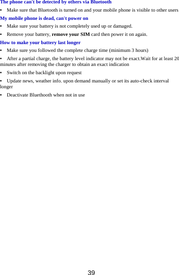 39 The phone can&apos;t be detected by others via Bluetooth •    Make sure that Bluetooth is turned on and your mobile phone is visible to other users My mobile phone is dead, can&apos;t power on •    Make sure your battery is not completely used up or damaged. •  Remove your battery, remove your SIM card then power it on again. How to make your battery last longer •    Make sure you followed the complete charge time (minimum 3 hours) •    After a partial charge, the battery level indicator may not be exact.Wait for at least 20 minutes after removing the charger to obtain an exact indication •    Switch on the backlight upon request •    Update news, weather info. upon demand manually or set its auto-check interval longer •    Deactivate Bluethooth when not in use  