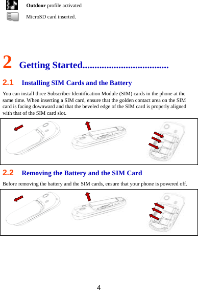 4  Outdoor profile activated  MicroSD card inserted.   2 Getting Started.................................... 2.1  Installing SIM Cards and the Battery You can install three Subscriber Identification Module (SIM) cards in the phone at the same time. When inserting a SIM card, ensure that the golden contact area on the SIM card is facing downward and that the beveled edge of the SIM card is properly aligned with that of the SIM card slot.  2.2  Removing the Battery and the SIM Card Before removing the battery and the SIM cards, ensure that your phone is powered off.  