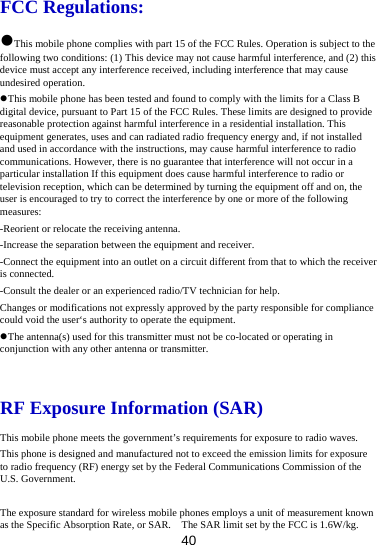 40 FCC Regulations: This mobile phone complies with part 15 of the FCC Rules. Operation is subject to the following two conditions: (1) This device may not cause harmful interference, and (2) this device must accept any interference received, including interference that may cause undesired operation. This mobile phone has been tested and found to comply with the limits for a Class B digital device, pursuant to Part 15 of the FCC Rules. These limits are designed to provide reasonable protection against harmful interference in a residential installation. This equipment generates, uses and can radiated radio frequency energy and, if not installed and used in accordance with the instructions, may cause harmful interference to radio communications. However, there is no guarantee that interference will not occur in a particular installation If this equipment does cause harmful interference to radio or television reception, which can be determined by turning the equipment off and on, the user is encouraged to try to correct the interference by one or more of the following measures: -Reorient or relocate the receiving antenna. -Increase the separation between the equipment and receiver. -Connect the equipment into an outlet on a circuit different from that to which the receiver is connected. -Consult the dealer or an experienced radio/TV technician for help. Changes or modifications not expressly approved by the party responsible for compliance could void the user‘s authority to operate the equipment. The antenna(s) used for this transmitter must not be co-located or operating in conjunction with any other antenna or transmitter.  RF Exposure Information (SAR) This mobile phone meets the government’s requirements for exposure to radio waves. This phone is designed and manufactured not to exceed the emission limits for exposure to radio frequency (RF) energy set by the Federal Communications Commission of the U.S. Government.    The exposure standard for wireless mobile phones employs a unit of measurement known as the Specific Absorption Rate, or SAR.    The SAR limit set by the FCC is 1.6W/kg.   