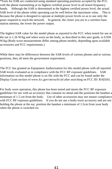 41 *Tests for SAR are conducted using standard operating positions accepted by the FCC with the phone transmitting at its highest certified power level in all tested frequency bands.    Although the SAR is determined at the highest certified power level, the actual SAR level of the phone while operating can be well below the maximum value.    This is because the phone is designed to operate at multiple power levels so as to use only the poser required to reach the network.    In general, the closer you are to a wireless base station antenna, the lower the power output.  The highest SAR value for the model phone as reported to the FCC when tested for use at the ear is 1.26 W/kg and when worn on the body, as described in this user guide, is 0.958 W/kg (Body-worn measurements differ among phone models, depending upon available accessories and FCC requirements.)  While there may be differences between the SAR levels of various phones and at various positions, they all meet the government requirement.  The FCC has granted an Equipment Authorization for this model phone with all reported SAR levels evaluated as in compliance with the FCC RF exposure guidelines.    SAR information on this model phone is on file with the FCC and can be found under the Display Grant section of www.fcc.gov/oet/ea/fccid after searching on FCC ID: RAD261.  For body worn operation, this phone has been tested and meets the FCC RF exposure guidelines for use with an accessory that contains no metal and the positions the handset a minimum of 1.5 cm from the body.    Use of other accessories may not ensure compliance with FCC RF exposure guidelines.    If you do not use a body-worn accessory and are not holding the phone at the ear, position the handset a minimum of 1.5cm from your body when the phone is switched on.  