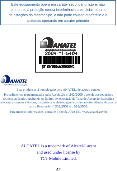 42          Este produto está homologado pela ANATEL, de acordo com os Procedimentos regulamentados pela Resolução nº 242/2000 e atende aos requisitos técnicos aplicados, incluindo os limites de exposição da Taxa de Absorção Específica referente a campos elétricos, magnéticos e eletromagnéticos de radiofreqüência, de acordo com a Resolução nº 303/2002.e . 533/2009. Para maiores informações, consulte o site da ANATEL-www.anatel.gov.br      ALCATEL is a trademark of Alcatel-Lucent and used under license by TCT Mobile Limited.  Este equipamento opera em caráter secundário, isto é, não tem direito à proteção contra interferência prejudicial, mesmo de estações do mesmo tipo, e não pode causar interferência a sistemas operando em caráter primário 