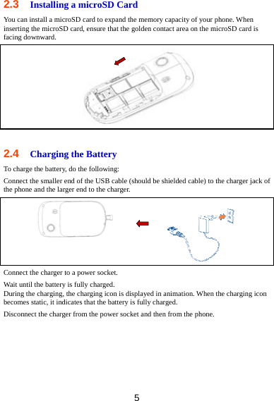 5 2.3  Installing a microSD Card You can install a microSD card to expand the memory capacity of your phone. When inserting the microSD card, ensure that the golden contact area on the microSD card is facing downward.   2.4  Charging the Battery To charge the battery, do the following: Connect the smaller end of the USB cable (should be shielded cable) to the charger jack of the phone and the larger end to the charger.  Connect the charger to a power socket.   Wait until the battery is fully charged. During the charging, the charging icon is displayed in animation. When the charging icon becomes static, it indicates that the battery is fully charged. Disconnect the charger from the power socket and then from the phone. 