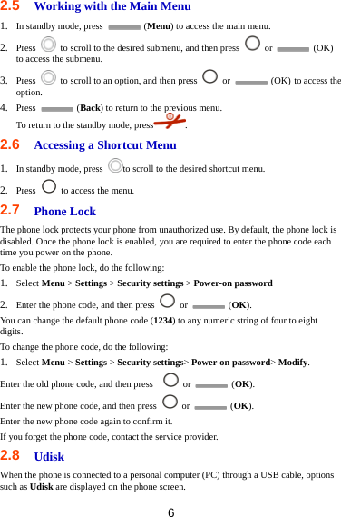 6 2.5  Working with the Main Menu 1. In standby mode, press   (Menu) to access the main menu. 2. Press    to scroll to the desired submenu, and then press   or   (OK) to access the submenu. 3. Press    to scroll to an option, and then press   or   (OK) to access the option. 4. Press   (Back) to return to the previous menu. To return to the standby mode, press . 2.6  Accessing a Shortcut Menu 1. In standby mode, press  to scroll to the desired shortcut menu. 2. Press    to access the menu. 2.7  Phone Lock The phone lock protects your phone from unauthorized use. By default, the phone lock is disabled. Once the phone lock is enabled, you are required to enter the phone code each time you power on the phone. To enable the phone lock, do the following: 1. Select Menu &gt; Settings &gt; Security settings &gt; Power-on password 2. Enter the phone code, and then press   or   (OK). You can change the default phone code (1234) to any numeric string of four to eight digits. To change the phone code, do the following: 1. Select Menu &gt; Settings &gt; Security settings&gt; Power-on password&gt; Modify. Enter the old phone code, and then press     or   (OK). Enter the new phone code, and then press   or   (OK). Enter the new phone code again to confirm it.   If you forget the phone code, contact the service provider. 2.8   Udisk When the phone is connected to a personal computer (PC) through a USB cable, options such as Udisk are displayed on the phone screen. 