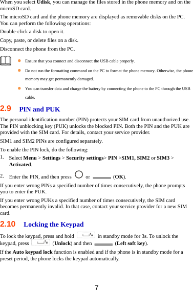 7 When you select Udisk, you can manage the files stored in the phone memory and on the microSD card. The microSD card and the phone memory are displayed as removable disks on the PC. You can perform the following operations: Double-click a disk to open it. Copy, paste, or delete files on a disk. Disconnect the phone from the PC.     Ensure that you connect and disconnect the USB cable properly.  Do not run the formatting command on the PC to format the phone memory. Otherwise, the phone memory may get permanently damaged.  You can transfer data and charge the battery by connecting the phone to the PC through the USB cable. 2.9  PIN and PUK   The personal identification number (PIN) protects your SIM card from unauthorized use. The PIN unblocking key (PUK) unlocks the blocked PIN. Both the PIN and the PUK are provided with the SIM card. For details, contact your service provider. SIM1 and SIM2 PINs are configured separately. To enable the PIN lock, do the following: 1. Select Menu &gt; Settings &gt; Security settings&gt; PIN &gt;SIM1, SIM2 or SIM3 &gt; Activated. 2. Enter the PIN, and then press   or   (OK). If you enter wrong PINs a specified number of times consecutively, the phone prompts you to enter the PUK. If you enter wrong PUKs a specified number of times consecutively, the SIM card becomes permanently invalid. In that case, contact your service provider for a new SIM card. 2.10  Locking the Keypad To lock the keypad, press and hold    in standby mode for 3s. To unlock the keypad, press   (Unlock) and then   (Left soft key). If the Auto keypad lock function is enabled and if the phone is in standby mode for a preset period, the phone locks the keypad automatically.   