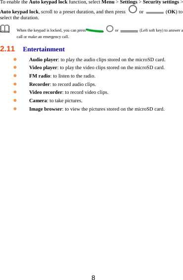 8 To enable the Auto keypad lock function, select Menu &gt; Settings &gt; Security settings &gt; Auto keypad lock, scroll to a preset duration, and then press   or   (OK) to select the duration.  When the keypad is locked, you can press ,   or    (Left soft key) to answer a call or make an emergency call. 2.11  Entertainment  Audio player: to play the audio clips stored on the microSD card.  Video player: to play the video clips stored on the microSD card.  FM radio: to listen to the radio.  Recorder: to record audio clips.  Video recorder: to record video clips.  Camera: to take pictures.  Image browser: to view the pictures stored on the microSD card. 