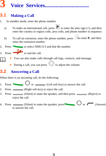 9 3  Voice Services................................. 3.1  Making a Call 1.   In standby mode, enter the phone number. a) To make an international call, press    to enter the plus sign (+), and then enter the country or region code, area code, and phone number in sequence. b) To call an extension, enter the phone number, press  to enter P, and then enter the extension number. 2. Press    to select SIM1/2/3 and dial the number. 3. Press    to end the call.   You can also make calls through call logs, contacts, and message.  During a call, you can press    to adjust the volume. 3.2  Answering a Call When there is an incoming call, do the following: 1. Press  ,   or    (Left soft key) to answer the call. 2. Press    (Right soft key) to reject the call. 3. Press    (Silent) to mute the speaker, and then press   (Reject) to reject the call.   4. Press    (Silent) to mute the speaker, press ,   or   (Answer) to answer the call. 