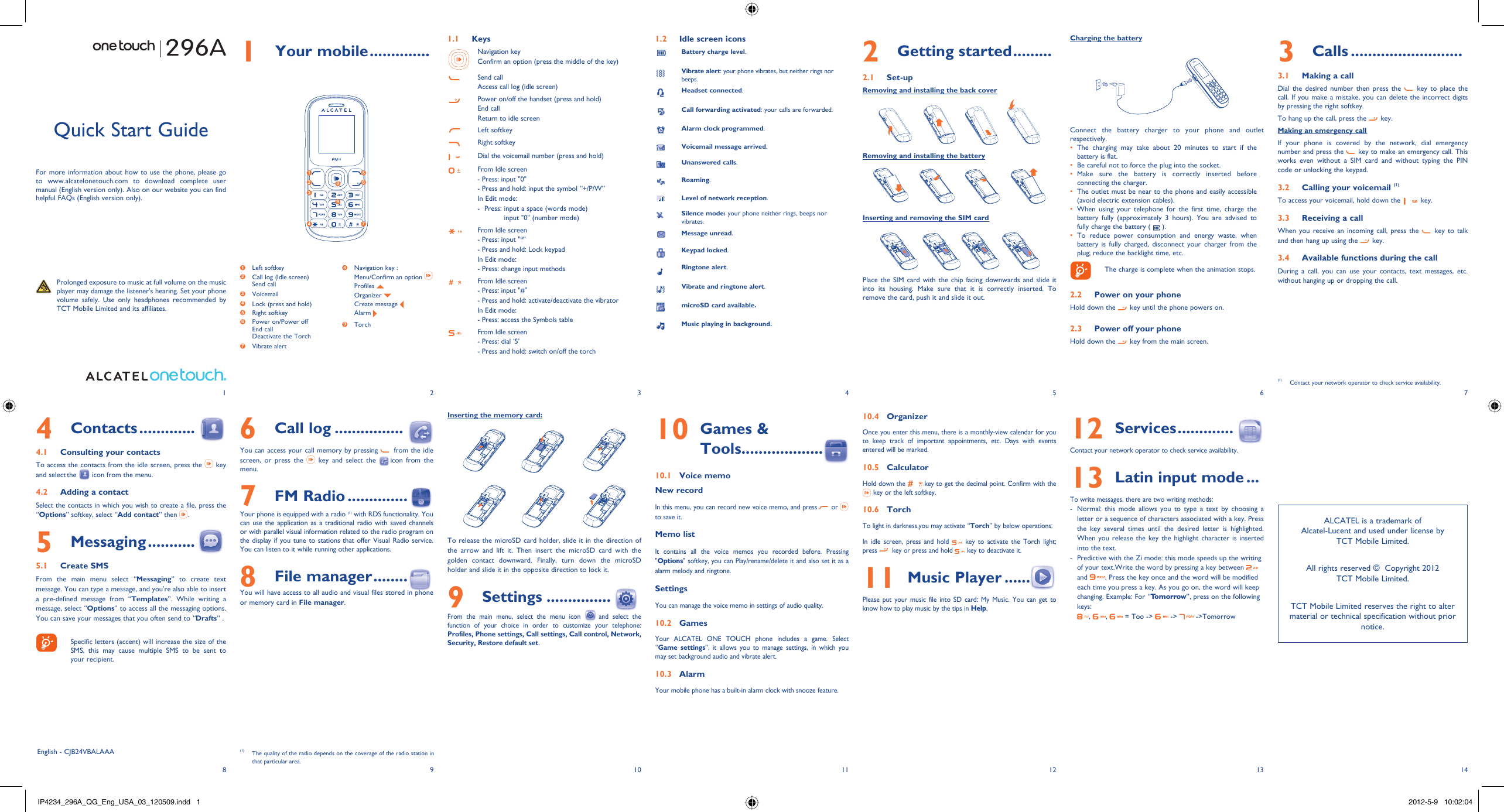 123456713 148 9 10 11 121 Your mobile ..............1.1 KeysNavigation keyConfirm an option (press the middle of the key)Send callAccess call log (idle screen)Power on/off the handset (press and hold)End callReturn to idle screenLeft softkeyRight softkeyDial the voicemail number (press and hold)From Idle screen- Press: input &quot;0&quot;- Press and hold: input the symbol “+/P/W”In Edit mode:-   Press:  input a space (words mode)input &quot;0&quot; (number mode)From Idle screen- Press: input &quot;*&quot;- Press and hold: Lock keypadIn Edit mode:- Press: change input methodsFrom Idle screen- Press: input &quot;#&quot;- Press and hold: activate/deactivate the vibratorIn Edit mode:- Press: access the Symbols tableFrom Idle screen - Press: dial ‘5’- Press and hold: switch on/off the torch1.2  Idle screen iconsBattery charge level.Vibrate alert: your phone vibrates, but neither rings nor beeps.Headset connected.Call forwarding activated: your calls are forwarded. Alarm clock programmed.Voicemail message arrived.Unanswered calls.Roaming.Level of network reception.Silence mode: your phone neither rings, beeps nor vibrates.Message unread.Keypad locked.Ringtone alert.Vibrate and ringtone alert.microSD card available.Music playing in background.3 Calls ..........................3.1  Making a callDial the desired number then press the   key to place the call. If you make a mistake, you can delete the incorrect digits by pressing the right softkey.To hang up the call, press the   key.Making an emergency callIf your phone is covered by the network, dial emergency number and press the   key to make an emergency call. This works even without a SIM card and without typing the PIN code or unlocking the keypad.  3.2  Calling your voicemail (1)To access your voicemail, hold down the   key.3.3  Receiving a callWhen you receive an incoming call, press the   key to talk and then hang up using the   key. 3.4  Available functions during the callDuring a call, you can use your contacts, text messages, etc. without hanging up or dropping the call.(1)  Contact your network operator to check service availability.296AInserting the memory card:To release the microSD card holder, slide it in the direction of the arrow and lift it. Then insert the microSD card with the golden contact downward. Finally, turn down the microSD holder and slide it in the opposite direction to lock it.9 Settings ...............  From the main menu, select the menu icon  and select the function of your choice in order to customize your telephone: Profiles, Phone settings, Call settings, Call control, Network, Security, Restore default set. Quick Start GuideFor more information about how to use the phone, please go to www.alcatelonetouch.com to download complete user manual (English version only). Also on our website you can find helpful FAQs (English version only).  Prolonged exposure to music at full volume on the music player may damage the listener&apos;s hearing. Set your phone volume safely. Use only headphones recommended by TCT Mobile Limited and its affiliates.English - CJB24VBALAAA6 Call log ................You can access your call memory by pressing   from the idle screen, or press the   key and select the   icon from the menu.7 FM Radio ..............  Your phone is equipped with a radio (1) with RDS functionality. You can use the application as a traditional radio with saved channels or with parallel visual information related to the radio program on the display if you tune to stations that offer Visual Radio service. You can listen to it while running other applications.8 File manager ........You will have access to all audio and visual files stored in phone or memory card in File manager.4 Contacts .............4.1  Consulting your contactsTo access the contacts from the idle screen, press the   key and select the   icon from the menu. 4.2  Adding a contactSelect the contacts in which you wish to create a file, press the “Options” softkey, select “Add contact” then  .5 Messaging ...........5.1 Create SMSFrom the main menu select “Messaging” to create text message. You can type a message, and you&apos;re also able to insert a pre-defined message from “Templates”. While writing a message, select “Options” to access all the messaging options. You can save your messages that you often send to “Drafts” .    Specific letters (accent) will increase the size of the SMS, this may cause multiple SMS to be sent to your recipient.2 Getting started .........2.1 Set-upRemoving and installing the back coverRemoving and installing the batteryInserting and removing the SIM cardPlace the SIM card with the chip facing downwards and slide it into its housing. Make sure that it is correctly inserted. To remove the card, push it and slide it out. 10  Games &amp; Tools...................10.1  Voice memoNew recordIn this menu, you can record new voice memo, and press   or   to save it. Memo listIt contains all the voice memos you recorded before. Pressing &quot;Options&quot; softkey, you can Play/rename/delete it and also set it as a alarm melody and ringtone.SettingsYou can manage the voice memo in settings of audio quality.10.2 GamesYour ALCATEL ONE TOUCH phone includes a game. Select “Game settings”, it allows you to manage settings, in which you may set background audio and vibrate alert.10.3 AlarmYour mobile phone has a built-in alarm clock with snooze feature. 10.4 OrganizerOnce you enter this menu, there is a monthly-view calendar for you to keep track of important appointments, etc. Days with events entered will be marked.10.5 CalculatorHold down the   key to get the decimal point. Confirm with the  key or the left softkey.10.6 TorchTo light in darkness,you may activate “Torch” by below operations:In idle screen, press and hold   key to activate the Torch light; press   key or press and hold   key to deactivate it.11  Music Player ......Please put your music file into SD card: My Music. You can get to know how to play music by the tips in Help. 12  Services .............  Contact your network operator to check service availability.13  Latin input mode ...To write messages, there are two writing methods:-  Normal: this mode allows you to type a text by choosing a letter or a sequence of characters associated with a key. Press the key several times until the desired letter is highlighted. When you release the key the highlight character is inserted into the text.-  Predictive with the Zi mode: this mode speeds up the writing of your text.Write the word by pressing a key between   and  . Press the key once and the word will be modified each time you press a key. As you go on, the word will keep changing. Example: For “Tomorrow”, press on the following keys:,  ,   = Too -&gt;   -&gt;   -&gt;Tomorrow(1)  The quality of the radio depends on the coverage of the radio station in that particular area.Charging the batteryConnect the battery charger to your phone and outlet respectively.The charging may take about 20 minutes to start if the • battery is flat.Be careful not to force the plug into the socket.• Make sure the battery is correctly inserted before • connecting the charger.The outlet must be near to the phone and easily accessible • (avoid electric extension cables).When using your telephone for the first time, charge the • battery fully (approximately 3 hours). You are advised to fully charge the battery (   ).To reduce power consumption and energy waste, when • battery is fully charged, disconnect your charger from the plug; reduce the backlight time, etc.    The charge is complete when the animation stops.2.2  Power on your phoneHold down the   key until the phone powers on.2.3  Power off your phoneHold down the   key from the main screen.1 Left softkey2  Call log (Idle screen)Send call3  Voicemail4  Lock (press and hold)5 Right softkey6  Power on/Power offEnd callDeactivate the Torch 7  Vibrate alert8  Navigation key :  Menu/Confirm an option  Profiles   Organizer   Create message  Alarm 9  Torch ALCATEL is a trademark of Alcatel-Lucent and used under license by TCT Mobile Limited.All rights reserved ©  Copyright 2012TCT Mobile Limited.TCT Mobile Limited reserves the right to alter material or technical specification without prior notice.1 52 634 789IP4234_296A_QG_Eng_USA_03_120509.indd   1IP4234_296A_QG_Eng_USA_03_120509.indd   1 2012-5-9   10:02:042012-5-9   10:02:04