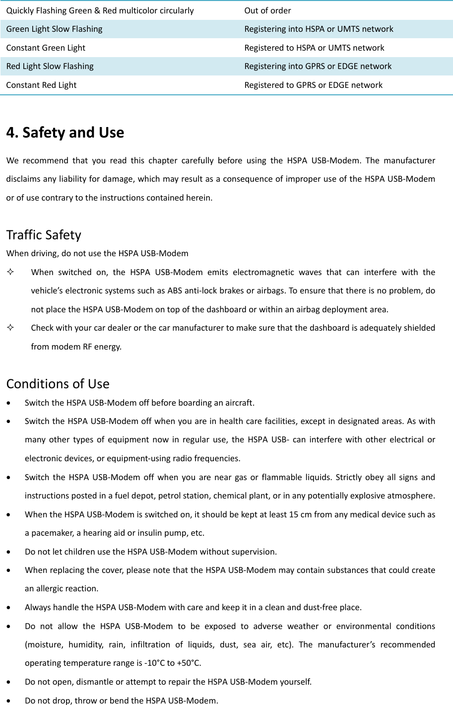 QuicklyFlashingGreen&amp;RedmulticolorcircularlyOutoforderGreenLightSlowFlashing RegisteringintoHSPAorUMTSnetworkConstantGreenLight RegisteredtoHSPAorUMTSnetworkRedLightSlowFlashing RegisteringintoGPRSorEDGEnetworkConstantRedLightRegisteredtoGPRSorEDGEnetwork4.SafetyandUseWerecommendthatyoureadthischaptercarefullybeforeusingtheHSPAUSB‐Modem.Themanufacturerdisclaimsanyliabilityfordamage,whichmayresultasaconsequenceofimproperuseoftheHSPAUSB‐Modemorofusecontrarytotheinstructionscontainedherein.TrafficSafetyWhendriving,donotusetheHSPAUSB‐Modem Whenswitchedon,theHSPAUSB‐Modememitselectromagneticwavesthatcaninterferewiththevehicle’selectronicsystemssuchasABSanti‐lockbrakesorairbags.Toensurethatthereisnoproblem,donotplacetheHSPAUSB‐Modemontopofthedashboardorwithinanairbagdeploymentarea. CheckwithyourcardealerorthecarmanufacturertomakesurethatthedashboardisadequatelyshieldedfrommodemRFenergy.ConditionsofUse SwitchtheHSPAUSB‐Modemoffbeforeboardinganaircraft. SwitchtheHSPAUSB‐Modemoffwhenyouareinhealthcarefacilities,exceptindesignatedareas.Aswithmanyothertypesofequipmentnowinregularuse,theHSPAUSB‐ caninterferewithotherelectricalorelectronicdevices,orequipment‐usingradiofrequencies. SwitchtheHSPAUSB‐Modemoffwhenyouareneargasorflammableliquids.Strictlyobeyallsignsandinstructionspostedinafueldepot,petrolstation,chemicalplant,orinanypotentiallyexplosiveatmosphere. WhentheHSPAUSB‐Modemisswitchedon,itshouldbekeptatleast15cmfromanymedicaldevicesuchasapacemaker,ahearingaidorinsulinpump,etc. DonotletchildrenusetheHSPAUSB‐Modemwithoutsupervision. Whenreplacingthecover,pleasenotethattheHSPAUSB‐Modemmaycontainsubstancesthatcouldcreateanallergicreaction. AlwayshandletheHSPAUSB‐Modemwithcareandkeepitinacleananddust‐freeplace. DonotallowtheHSPAUSB‐Modemtobeexposedtoadverseweatherorenvironmentalconditions(moisture,humidity,rain,infiltrationofliquids,dust,seaair,etc).Themanufacturer’srecommendedoperatingtemperaturerangeis‐10°Cto+50°C. Donotopen,dismantleorattempttorepairtheHSPAUSB‐Modemyourself. Donotdrop,throworbendtheHSPAUSB‐Modem.