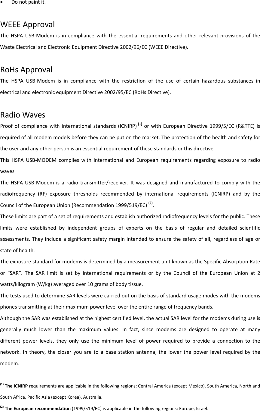  Donotpaintit.WEEEApprovalTheHSPAUSB‐ModemisincompliancewiththeessentialrequirementsandotherrelevantprovisionsoftheWasteElectricalandElectronicEquipmentDirective2002/96/EC(WEEEDirective).RoHsApprovalTheHSPAUSB‐ModemisincompliancewiththerestrictionoftheuseofcertainhazardoussubstancesinelectricalandelectronicequipmentDirective2002/95/EC(RoHsDirective).RadioWavesProofofcompliancewithinternationalstandards(ICNIRP)(1)orwithEuropeanDirective1999/5/EC(R&amp;TTE)isrequiredofallmodemmodelsbeforetheycanbeputonthemarket.Theprotectionofthehealthandsafetyfortheuserandanyotherpersonisanessentialrequirementofthesestandardsorthisdirective.ThisHSPAUSB‐MODEMcomplieswithinternationalandEuropeanrequirementsregardingexposuretoradiowavesTheHSPAUSB‐Modemisaradiotransmitter/receiver.Itwasdesignedandmanufacturedtocomplywiththeradiofrequency(RF)exposurethresholdsrecommendedbyinternationalrequirements(ICNIRP)andbytheCounciloftheEuropeanUnion(Recommendation1999/519/EC)(2).Theselimitsarepartofasetofrequirementsandestablishauthorizedradiofrequencylevelsforthepublic.Theselimitswereestablishedbyindependentgroupsofexpertsonthebasisofregularanddetailedscientificassessments.Theyincludeasignificantsafetymarginintendedtoensurethesafetyofall,regardlessofageorstateofhealth.TheexposurestandardformodemsisdeterminedbyameasurementunitknownastheSpecificAbsorptionRateor“SAR”.TheSARlimitissetbyinternationalrequirementsorbytheCounciloftheEuropeanUnionat2watts/kilogram(W/kg)averagedover10gramsofbodytissue.ThetestsusedtodetermineSARlevelswerecarriedoutonthebasisofstandardusagemodeswiththemodemsphonestransmittingattheirmaximumpowerlevelovertheentirerangeoffrequencybands.AlthoughtheSARwasestablishedatthehighestcertifiedlevel,theactualSARlevelforthemodemsduringuseisgenerallymuchlowerthanthemaximumvalues.Infact,sincemodemsaredesignedtooperateatmanydifferentpowerlevels,theyonlyusetheminimumlevelofpowerrequiredtoprovideaconnectiontothenetwork.Intheory,thecloseryouaretoabasestationantenna,thelowerthepowerlevelrequiredbythemodem.(1)TheICNIRPrequirementsareapplicableinthefollowingregions:CentralAmerica(exceptMexico),SouthAmerica,NorthandSouthAfrica,PacificAsia(exceptKorea),Australia.(2)TheEuropeanrecommendation(1999/519/EC)isapplicableinthefollowingregions:Europe,Israel.