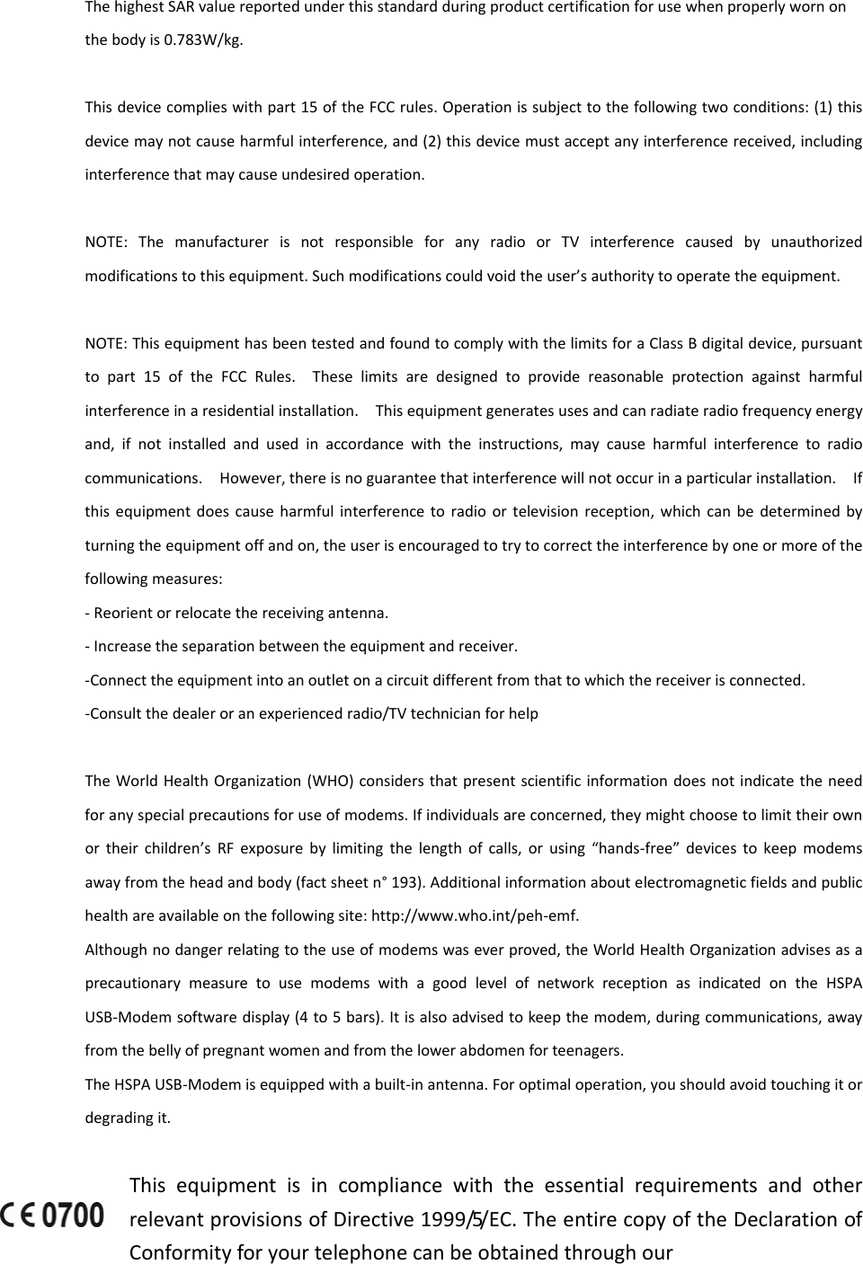 ThehighestSARvaluereportedunderthisstandardduringproductcertificationforusewhenproperlywornonthebodyis0.783W/kg.Thisdevicecomplieswithpart15oftheFCCrules.Operationissubjecttothefollowingtwoconditions:(1)thisdevicemaynotcauseharmfulinterference,and(2)thisdevicemustacceptanyinterferencereceived,includinginterferencethatmaycauseundesiredoperation.NOTE:ThemanufacturerisnotresponsibleforanyradioorTVinterferencecausedbyunauthorizedmodificationstothisequipment.Suchmodificationscouldvoidtheuser’sauthoritytooperatetheequipment.NOTE:ThisequipmenthasbeentestedandfoundtocomplywiththelimitsforaClassBdigitaldevice,pursuanttopart15oftheFCCRules.Theselimitsaredesignedtoprovidereasonableprotectionagainstharmfulinterferenceinaresidentialinstallation.Thisequipmentgeneratesusesandcanradiateradiofrequencyenergyand,ifnotinstalledandusedinaccordancewiththeinstructions,maycauseharmfulinterferencetoradiocommunications.However,thereisnoguaranteethatinterferencewillnotoccurinaparticularinstallation.Ifthisequipmentdoescauseharmfulinterferencetoradioortelevisionreception,whichcanbedeterminedbyturningtheequipmentoffandon,theuserisencouragedtotrytocorrecttheinterferencebyoneormoreofthefollowingmeasures:‐Reorientorrelocatethereceivingantenna.‐Increasetheseparationbetweentheequipmentandreceiver.‐Connecttheequipmentintoanoutletonacircuitdifferentfromthattowhichthereceiverisconnected.‐Consultthedealeroranexperiencedradio/TVtechnicianforhelpTheWorldHealthOrganization(WHO)considersthatpresentscientificinformationdoesnotindicatetheneedforanyspecialprecautionsforuseofmodems.Ifindividualsareconcerned,theymightchoosetolimittheirownortheirchildren’sRFexposurebylimitingthelengthofcalls,orusing“hands‐free”devicestokeepmodemsawayfromtheheadandbody(factsheetn°193).Additionalinformationaboutelectromagneticfieldsandpublichealthareavailableonthefollowingsite:http://www.who.int/peh‐emf.Althoughnodangerrelatingtotheuseofmodemswaseverproved,theWorldHealthOrganizationadvisesasaprecautionarymeasuretousemodemswithagoodlevelofnetworkreceptionasindicatedontheHSPAUSB‐Modemsoftwaredisplay(4to5bars).Itisalsoadvisedtokeepthemodem,duringcommunications,awayfromthebellyofpregnantwomenandfromthelowerabdomenforteenagers.TheHSPAUSB‐Modemisequippedwithabuilt‐inantenna.Foroptimaloperation,youshouldavoidtouchingitordegradingit.ThisequipmentisincompliancewiththeessentialrequirementsandotherrelevantprovisionsofDirective1999/5/EC.TheentirecopyoftheDeclarationofConformityforyourtelephonecanbeobtainedthroughour