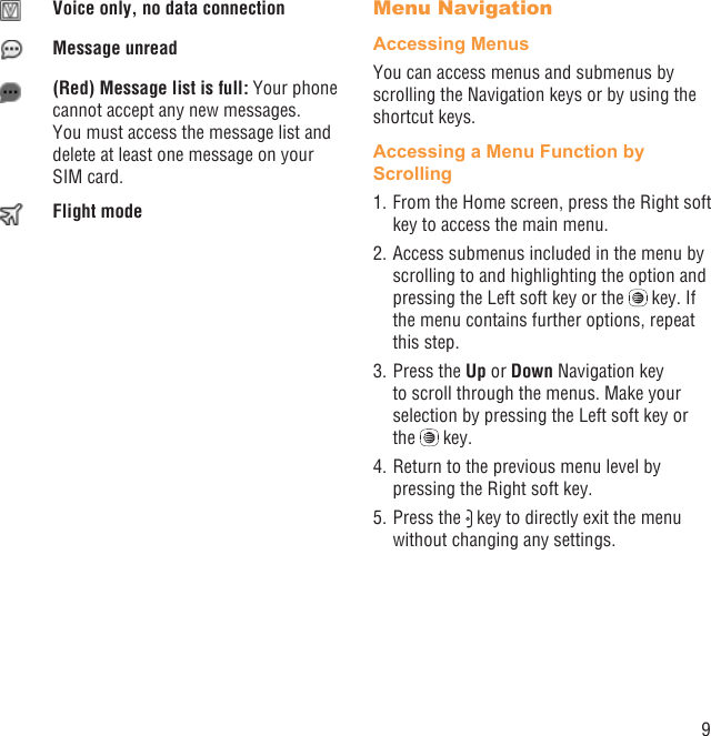 9Voice only, no data connectionMessage unread(Red) Message list is full: Your phone cannot accept any new messages. You must access the message list and delete at least one message on your SIM card.Flight modeMenu NavigationAccessing MenusYou can access menus and submenus by scrolling the Navigation keys or by using the shortcut keys.Accessing a Menu Function by Scrolling1. From the Home screen, press the Right soft key to access the main menu.2. Access submenus included in the menu by scrolling to and highlighting the option and pressing the Left soft key or the   key. If the menu contains further options, repeat this step.3. Press the Up or Down Navigation key to scroll through the menus. Make your selection by pressing the Left soft key or the   key.4. Return to the previous menu level by pressing the Right soft key.5. Press the   key to directly exit the menu without changing any settings.
