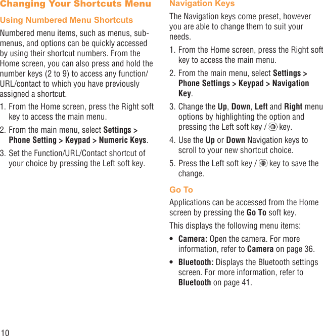 10Changing Your Shortcuts MenuUsing Numbered Menu ShortcutsNumbered menu items, such as menus, sub-menus, and options can be quickly accessed by using their shortcut numbers. From the Home screen, you can also press and hold the number keys (2 to 9) to access any function/URL/contact to which you have previously assigned a shortcut.1. From the Home screen, press the Right soft key to access the main menu.2. From the main menu, select Settings &gt; Phone Setting &gt; Keypad &gt; Numeric Keys.3. Set the Function/URL/Contact shortcut of your choice by pressing the Left soft key.Navigation KeysThe Navigation keys come preset, however you are able to change them to suit your needs.1. From the Home screen, press the Right soft key to access the main menu.2. From the main menu, select Settings &gt; Phone Settings &gt; Keypad &gt; Navigation Key.3. Change the Up, Down, Left and Right menu options by highlighting the option and pressing the Left soft key /   key.4. Use the Up or Down Navigation keys to scroll to your new shortcut choice.5. Press the Left soft key /   key to save the change.Go ToApplications can be accessed from the Home screen by pressing the Go To soft key.This displays the following menu items:Camera: •  Open the camera. For more information, refer to Camera on page 36.Bluetooth:•   Displays the Bluetooth settings screen. For more information, refer to Bluetooth on page 41.