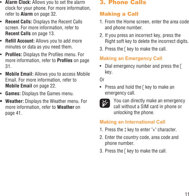 11Alarm Clock:•   Allows you to set the alarm clock for your phone. For more information, refer to Alarm on page 32.Recent Calls:•   Displays the Recent Calls screen. For more information, refer to Recent Calls on page 13.Reﬁll Account:•   Allows you to add more minutes or data as you need them.Proﬁles:•   Displays the Proﬁles menu. For more information, refer to Proﬁles on page 31.Mobile Email:•   Allows you to access Mobile Email. For more information, refer to Mobile Email on page 22. Games:•   Displays the Games menu.Weather:•   Displays the Weather menu. For more information, refer to Weather on page 41.Phone Calls3. Making a Call1. From the Home screen, enter the area code and phone number.2. If you press an incorrect key, press the Right soft key to delete the incorrect digits.3. Press the   key to make the call. Making an Emergency CallDial emergency number and press the •   key.OrPress and hold the •   key to make an emergency call.  You can directly make an emergency call without a SIM card in phone or unlocking the phone.Making an International Call1. Press the   key to enter &quot;+&quot; character.2. Enter the country code, area code and phone number.3. Press the   key to make the call.