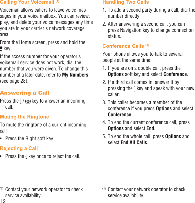 12Calling Your Voicemail (1)Voicemail allows callers to leave voice mes-sages in your voice mailbox. You can review, play, and delete your voice messages any time you are in your carrier&apos;s network coverage area. From the Home screen, press and hold the  key.If the access number for your operator’s voicemail service does not work, dial the number that you were given. To change this number at a later date, refer to My Numbers (see page 28).Answering a CallPress the   /   key to answer an incoming call.Muting the RingtoneTo mute the ringtone of a current incoming callPress the Right soft key.• Rejecting a CallPress the •   key once to reject the call.(1)  Contact your network operator to check service availability.Handling Two Calls1. To add a second party during a call, dial the number directly.2. After answering a second call, you can press Navigation key to change connection status.Conference Calls (1)(2)Your phone allows you to talk to several people at the same time.1. If you are on a double call, press the Options soft key and select Conference. 2. If a third call comes in, answer it by pressing the   key and speak with your new caller.3. This caller becomes a member of the conference if you press Options and select Conference. 4. To end the current conference call, press Options and select End.5. To end the whole call, press Options and select End All Calls.(1)  Contact your network operator to check service availability.