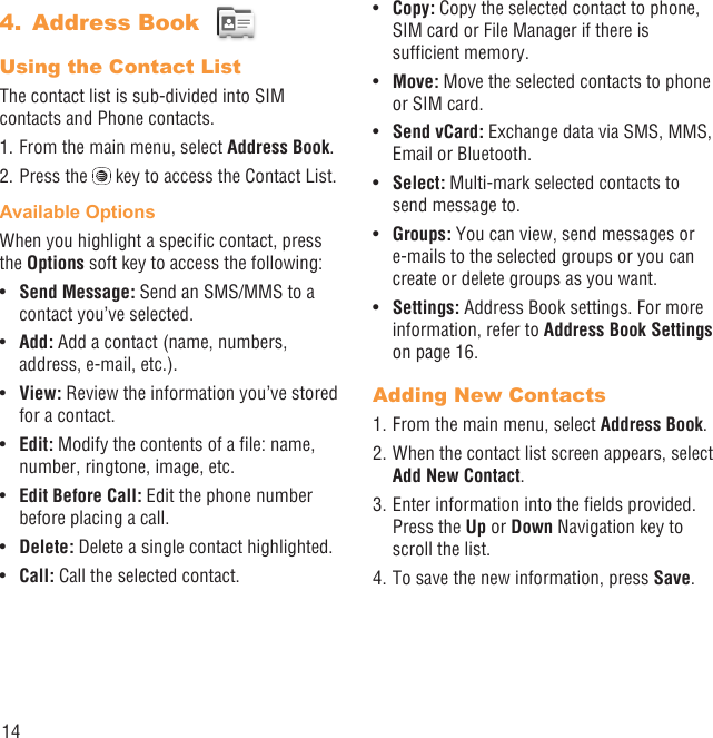 14Address Book 4. Using the Contact ListThe contact list is sub-divided into SIM contacts and Phone contacts.1. From the main menu, select Address Book.2. Press the   key to access the Contact List.Available OptionsWhen you highlight a speciﬁc contact, press the Options soft key to access the following:Send Message:•   Send an SMS/MMS to a contact you’ve selected.Add: •  Add a contact (name, numbers, address, e-mail, etc.).View:•   Review the information you’ve stored for a contact.Edit:•   Modify the contents of a ﬁle: name, number, ringtone, image, etc.Edit Before Call:•   Edit the phone number before placing a call.Delete: •  Delete a single contact highlighted. Call: •  Call the selected contact.Copy: •  Copy the selected contact to phone, SIM card or File Manager if there is sufﬁcient memory.Move:•   Move the selected contacts to phone or SIM card.Send vCard:•   Exchange data via SMS, MMS, Email or Bluetooth.Select: •  Multi-mark selected contacts to send message to.Groups:•   You can view, send messages or e-mails to the selected groups or you can create or delete groups as you want.Settings:•   Address Book settings. For more information, refer to Address Book Settings on page 16.Adding New Contacts1. From the main menu, select Address Book.2. When the contact list screen appears, select Add New Contact.3. Enter information into the ﬁelds provided. Press the Up or Down Navigation key to scroll the list.4. To save the new information, press Save. 