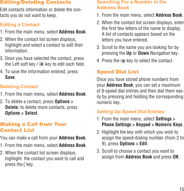 15Editing/Deleting ContactsEdit contacts information or delete the con-tacts you do not want to keep.Editing a Contact1. From the main menu, select Address Book.2. When the contact list screen displays, highlight and select a contact to edit their information.3. Once you have selected the contact, press the Left soft key /   key to edit each ﬁeld.4. To save the information entered, press Save.Deleting Contact1. From the main menu, select Address Book.2. To delete a contact, press Options &gt; Delete; to delete more contacts, press Options &gt; Select.Making a Call from Your Contact ListYou can make a call from your Address Book.1. From the main menu, select Address Book.2. When the contact list screen displays, highlight  the contact you want to call and press the   key.Searching For a Number in the Address Book1. From the main menu, select Address Book.2. When the contact list screen displays, enter the ﬁrst few letters of the name to display. A list of contacts appears based on the letters you have entered.3. Scroll to the name you are looking for by pressing the Up or Down Navigation key.4. Press the   key to select the contact.Speed Dial ListOnce you have stored phone numbers from your Address Book, you can set a maximum of 8-speed dial entries and then dial them eas-ily by pressing and holding the corresponding numeric key.Setting Up Speed Dial Entries1. From the main menu, select Settings &gt; Phone Settings &gt; Keypad &gt; Numeric Keys.2. Highlight the key with which you wish to assign the speed-dialing number (from 2 to 9), press Options &gt; Edit. 3. Scroll to choose a contact you want to assign from Address Book and press OK.