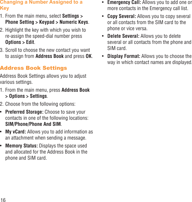 16Changing a Number Assigned to a Key1. From the main menu, select Settings &gt; Phone Setting &gt; Keypad &gt; Numeric Keys.2. Highlight the key with which you wish to re-assign the speed-dial number press Options &gt; Edit. 3. Scroll to choose the new contact you want to assign from Address Book and press OK.Address Book SettingsAddress Book Settings allows you to adjust various settings.1. From the main menu, press Address Book &gt; Options &gt; Settings.2. Choose from the following options:Preferred Storage:•   Choose to save your contacts in one of the following locations: SIM/Phone/Phone And SIM.My vCard:•   Allows you to add information as an attachment when sending a message.Memory Status:•   Displays the space used and allocated for the Address Book in the phone and SIM card.Emergency Call:•   Allows you to add one or more contacts in the Emergency call list.Copy Several: •  Allows you to copy several or all contacts from the SIM card to the phone or vice versa.Delete Several: •  Allows you to delete several or all contacts from the phone and SIM card.Display Format:•   Allows you to choose the way in which contact names are displayed.