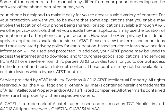 Some of the contents in this manual may differ from your phone depending on the software of the phone. Actual color may vary.Your phone is designed to make it easy for you to access a wide variety of content. For your protection, we want you to be aware that some applications that you enable may involve the location of your phone being shared. For applications available through AT&amp;T, we offer privacy controls that let you decide how an application may use the location of your phone and other phones on your account. However, the AT&amp;T privacy tools do not apply to applications available outside of AT&amp;T. Please review the terms and conditions and the associated privacy policy for each location-based service to learn how location information will be used and protected. In addition, your AT&amp;T phone may be used to access the internet and to download, and/or purchase goods, applications, and services from AT&amp;T or elsewhere from third parties. AT&amp;T provides tools for you to control access to the Internet and certain Internet content. These controls may not be available for certain devices which bypass AT&amp;T controls.Service provided by AT&amp;T Mobility. Portions © 2012 AT&amp;T Intellectual Property. All rights reserved. AT&amp;T, the AT&amp;T logo and all other AT&amp;T marks contained herein are trademarks of AT&amp;T Intellectual Property and/or AT&amp;T affiliated companies. All other marks contained herein are the property of their respective owners.ALCATEL is a trademark of Alcatel-Lucent used under license by TCT Mobile Limited. ©2012 All rights reserved. • OM871A• CJA3254ALAAA