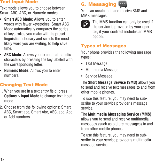 18Text Input Mode Text mode allows you to choose between Smart ABC, ABC, or Numeric modes.Smart ABC Mode:•   Allows you to enter words with fewer keystrokes. Smart ABC Mode automatically compares the series of keystrokes you make with its preset linguistic dictionary and selects the most likely word you are writing, to help save time.ABC Mode:•   Allows you to enter alphabetic characters by pressing the key labeled with the corresponding letter.Numeric Mode:•   Allows you to enter numbers.Changing Text Mode1. When you are in a text entry ﬁeld, press Options &gt; Input Mode to change text input mode.2. Choose from the following options: Smart ABC, Smart abc, Smart Abc, ABC, abc, Abc or Add numbers.Messaging 6. You can create, edit and receive SMS and MMS messages.  The MMS function can only be used if the service is provided by your opera-tor, if your contract includes an MMS option.Types of MessagesYour phone provides the following message types:Text Message• Multimedia Message• Service Message• The Short Message Service (SMS) allows you to send and receive text messages to and from other mobile phones.To use this feature, you may need to sub-scribe to your service provider’s message service.The Multimedia Messaging Service (MMS) allows you to send and receive multimedia messages (such as picture messages) to and from other mobile phones.To use this feature, you may need to sub-scribe to your service provider’s multimedia message service.