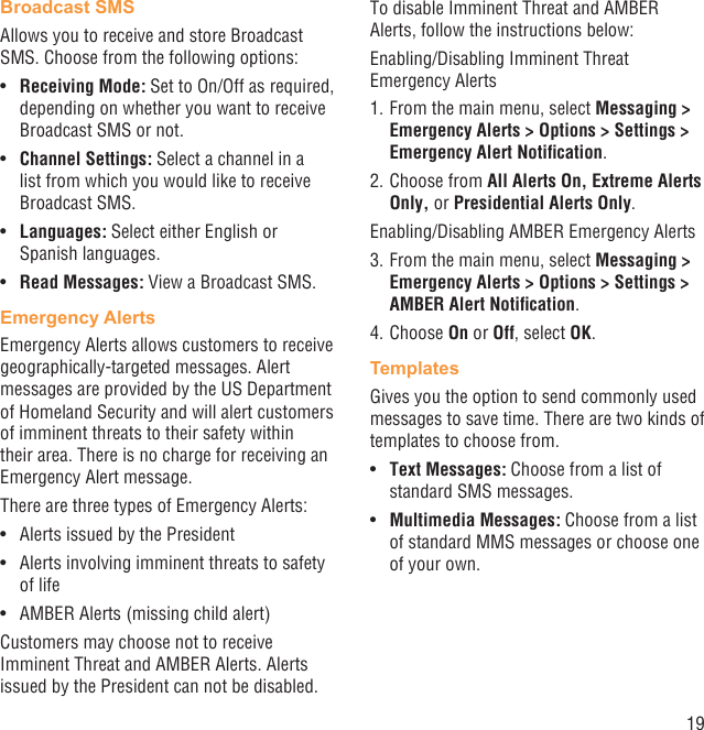 19Broadcast SMS Allows you to receive and store Broadcast SMS. Choose from the following options:Receiving Mode:•   Set to On/Off as required, depending on whether you want to receive Broadcast SMS or not.Channel Settings:•   Select a channel in a list from which you would like to receive Broadcast SMS.Languages:•   Select either English or Spanish languages.Read Messages:•   View a Broadcast SMS.Emergency AlertsEmergency Alerts allows customers to receive geographically-targeted messages. Alert messages are provided by the US Department of Homeland Security and will alert customers of imminent threats to their safety within their area. There is no charge for receiving an Emergency Alert message.There are three types of Emergency Alerts:Alerts issued by the President• Alerts involving imminent threats to safety • of lifeAMBER Alerts (missing child alert)• Customers may choose not to receive Imminent Threat and AMBER Alerts. Alerts issued by the President can not be disabled. To disable Imminent Threat and AMBER Alerts, follow the instructions below:Enabling/Disabling Imminent Threat Emergency Alerts1. From the main menu, select Messaging &gt; Emergency Alerts &gt; Options &gt; Settings &gt; Emergency Alert Notiﬁcation.2. Choose from All Alerts On, Extreme Alerts Only, or Presidential Alerts Only.Enabling/Disabling AMBER Emergency Alerts3. From the main menu, select Messaging &gt; Emergency Alerts &gt; Options &gt; Settings &gt; AMBER Alert Notiﬁcation.4. Choose On or Off, select OK.TemplatesGives you the option to send commonly used messages to save time. There are two kinds of templates to choose from.Text Messages: •  Choose from a list of standard SMS messages.Multimedia Messages:•   Choose from a list of standard MMS messages or choose one of your own.