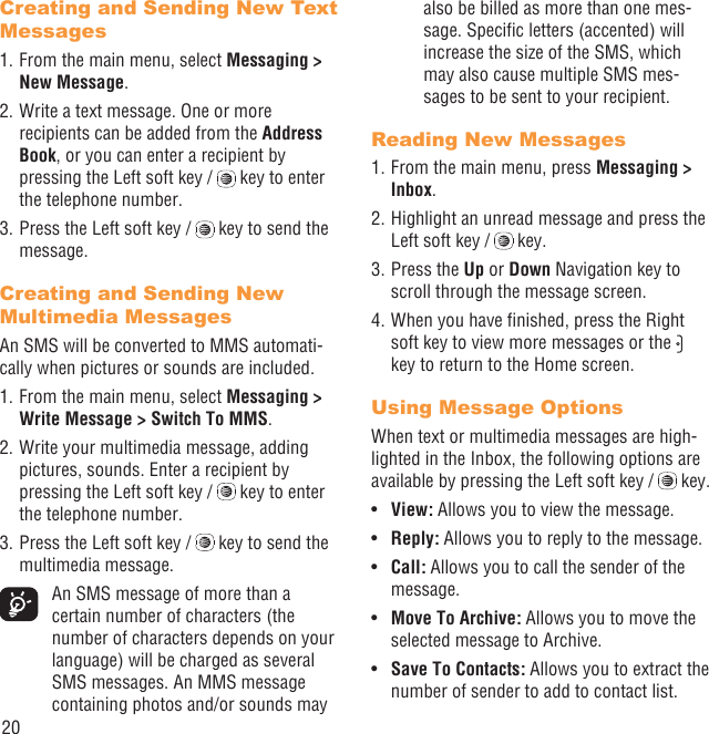 20Creating and Sending New Text Messages1. From the main menu, select Messaging &gt; New Message.2. Write a text message. One or more recipients can be added from the Address Book, or you can enter a recipient by pressing the Left soft key /   key to enter the telephone number. 3. Press the Left soft key /   key to send the message.Creating and Sending New Multimedia MessagesAn SMS will be converted to MMS automati-cally when pictures or sounds are included.1. From the main menu, select Messaging &gt; Write Message &gt; Switch To MMS.2. Write your multimedia message, adding pictures, sounds. Enter a recipient by pressing the Left soft key /   key to enter the telephone number.3. Press the Left soft key /   key to send the multimedia message.  An SMS message of more than a certain number of characters (the number of characters depends on your language) will be charged as several SMS messages. An MMS message containing photos and/or sounds may also be billed as more than one mes-sage. Speciﬁc letters (accented) will increase the size of the SMS, which may also cause multiple SMS mes-sages to be sent to your recipient.Reading New Messages1. From the main menu, press Messaging &gt; Inbox.2. Highlight an unread message and press the Left soft key /   key.3. Press the Up or Down Navigation key to scroll through the message screen.4. When you have ﬁnished, press the Right soft key to view more messages or the   key to return to the Home screen.Using Message OptionsWhen text or multimedia messages are high-lighted in the Inbox, the following options are available by pressing the Left soft key /   key.View: •  Allows you to view the message.Reply:•   Allows you to reply to the message.Call:•   Allows you to call the sender of the message.Move To Archive:•   Allows you to move the selected message to Archive.Save To Contacts: •  Allows you to extract the number of sender to add to contact list.