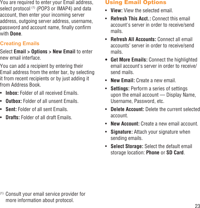 23You are required to enter your Email address, select protocol (1) (POP3 or IMAP4) and data account, then enter your incoming server address, outgoing server address, username, password and account name, ﬁnally conﬁrm with Done.Creating EmailsSelect Email &gt; Options &gt; New Email to enter new email interface.You can add a recipient by entering their Email address from the enter bar, by selecting it from recent recipients or by just adding it from Address Book.Inbox:•   Folder of all received Emails.Outbox:•   Folder of all unsent Emails.Sent:•   Folder of all sent Emails.Drafts:•   Folder of all draft Emails.(1)  Consult your email service provider for more information about protocol.Using Email OptionsView:•   View the selected email.Refresh This Acct.:•   Connect this email account&apos;s server in order to receive/send mails.Refresh All Accounts:•   Connect all email accounts’ server in order to receive/send mails.Get More Emails:•   Connect the highlighted email account&apos;s server in order to receive/send mails.New Email:•   Create a new email.Settings:•   Perform a series of settings upon the email account — Display Name, Username, Password, etc.Delete Account:•   Delete the current selected account.New Account:•   Create a new email account.Signature:•   Attach your signature when sending emails.Select Storage:•   Select the default email storage location: Phone or SD Card.