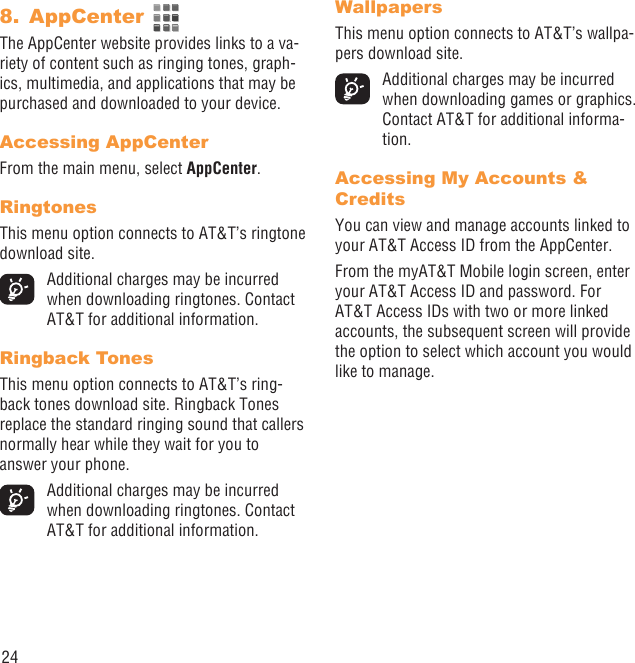 24AppCenter 8. The AppCenter website provides links to a va-riety of content such as ringing tones, graph-ics, multimedia, and applications that may be purchased and downloaded to your device.Accessing AppCenterFrom the main menu, select AppCenter.RingtonesThis menu option connects to AT&amp;T’s ringtone download site.  Additional charges may be incurred when downloading ringtones. Contact AT&amp;T for additional information.Ringback TonesThis menu option connects to AT&amp;T’s ring-back tones download site. Ringback Tones replace the standard ringing sound that callers normally hear while they wait for you to answer your phone.  Additional charges may be incurred when downloading ringtones. Contact AT&amp;T for additional information.WallpapersThis menu option connects to AT&amp;T’s wallpa-pers download site.  Additional charges may be incurred when downloading games or graphics. Contact AT&amp;T for additional informa-tion.Accessing My Accounts &amp; CreditsYou can view and manage accounts linked to your AT&amp;T Access ID from the AppCenter.From the myAT&amp;T Mobile login screen, enter your AT&amp;T Access ID and password. For AT&amp;T Access IDs with two or more linked accounts, the subsequent screen will provide the option to select which account you would like to manage.