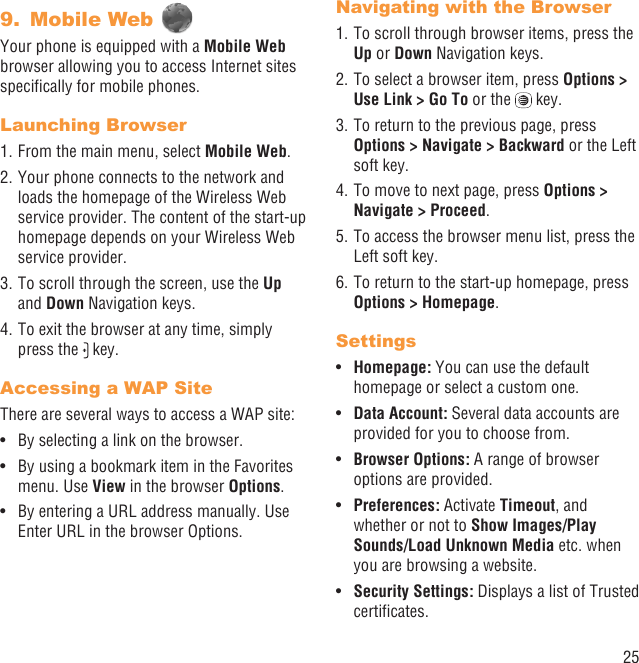 25Mobile Web 9. Your phone is equipped with a Mobile Web browser allowing you to access Internet sites speciﬁcally for mobile phones.Launching Browser1. From the main menu, select Mobile Web.2. Your phone connects to the network and loads the homepage of the Wireless Web service provider. The content of the start-up homepage depends on your Wireless Web service provider.3. To scroll through the screen, use the Up and Down Navigation keys.4. To exit the browser at any time, simply press the   key.Accessing a WAP SiteThere are several ways to access a WAP site:By selecting a link on the browser.• By using a bookmark item in the Favorites • menu. Use View in the browser Options. By entering a URL address manually. Use • Enter URL in the browser Options.Navigating with the Browser1. To scroll through browser items, press the Up or Down Navigation keys.2. To select a browser item, press Options &gt; Use Link &gt; Go To or the   key.3. To return to the previous page, press Options &gt; Navigate &gt; Backward or the Left soft key.4. To move to next page, press Options &gt; Navigate &gt; Proceed.5. To access the browser menu list, press the Left soft key.6. To return to the start-up homepage, press Options &gt; Homepage.SettingsHomepage:•   You can use the default homepage or select a custom one. Data Account:•   Several data accounts are provided for you to choose from.Browser Options:•   A range of browser options are provided.Preferences: • Activate Timeout, and whether or not to Show Images/Play Sounds/Load Unknown Media etc. when you are browsing a website.Security Settings:•   Displays a list of Trusted certiﬁcates.