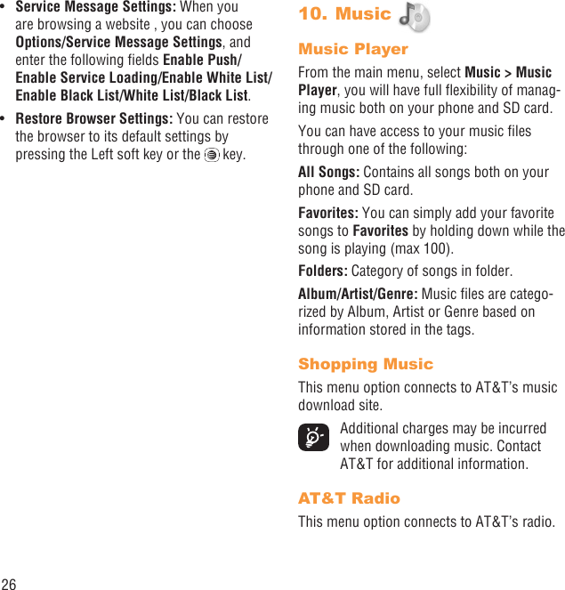 26Service Message Settings:•   When you are browsing a website , you can choose Options/Service Message Settings, and enter the following ﬁelds Enable Push/Enable Service Loading/Enable White List/Enable Black List/White List/Black List.Restore Browser Settings:•   You can restore the browser to its default settings by pressing the Left soft key or the   key.Music 10. Music PlayerFrom the main menu, select Music &gt; Music Player, you will have full ﬂexibility of manag-ing music both on your phone and SD card.You can have access to your music ﬁles through one of the following:All Songs: Contains all songs both on your phone and SD card.Favorites: You can simply add your favorite songs to Favorites by holding down while the song is playing (max 100).Folders: Category of songs in folder.Album/Artist/Genre: Music ﬁles are catego-rized by Album, Artist or Genre based on information stored in the tags. Shopping MusicThis menu option connects to AT&amp;T’s music download site.  Additional charges may be incurred when downloading music. Contact AT&amp;T for additional information.AT&amp;T RadioThis menu option connects to AT&amp;T’s radio.