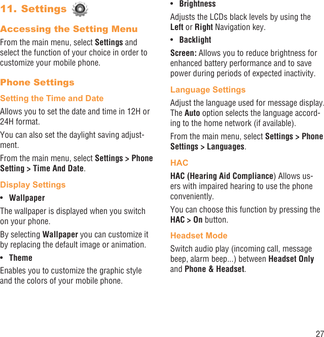 27Settings 11. Accessing the Setting MenuFrom the main menu, select Settings and select the function of your choice in order to customize your mobile phone.Phone SettingsSetting the Time and DateAllows you to set the date and time in 12H or 24H format.You can also set the daylight saving adjust-ment.From the main menu, select Settings &gt; Phone Setting &gt; Time And Date.Display SettingsWallpaper• The wallpaper is displayed when you switch on your phone.By selecting Wallpaper you can customize it by replacing the default image or animation.Theme• Enables you to customize the graphic style and the colors of your mobile phone.Brightness• Adjusts the LCDs black levels by using the Left or Right Navigation key.Backlight• Screen: Allows you to reduce brightness for enhanced battery performance and to save power during periods of expected inactivity.Language SettingsAdjust the language used for message display. The Auto option selects the language accord-ing to the home network (if available).From the main menu, select Settings &gt; Phone Settings &gt; Languages.HACHAC (Hearing Aid Compliance) Allows us-ers with impaired hearing to use the phone conveniently.You can choose this function by pressing the HAC &gt; On button.Headset ModeSwitch audio play (incoming call, message beep, alarm beep...) between Headset Only and Phone &amp; Headset.