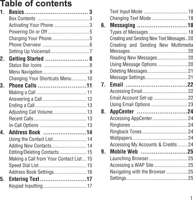 1Table of contents1. Basics .................................. 3Box Contents  .........................................3Activating Your Phone ............................3Powering On or Off .................................5Charging Your Phone ..............................5Phone Overview  ..................................... 6Setting Up Voicemail ...............................72.  Getting Started  ....................... 8Status Bar Icons  ....................................8Menu Navigation .....................................9Changing Your Shortcuts Menu ............ 103. Phone Calls ..........................11Making a Call ........................................11Answering a Call ................................... 12Ending a Call .........................................13Adjusting Call Volume ........................... 13Recent Calls .......................................... 13In-Call Options  .....................................134.  Address Book  .......................14Using the Contact List ...........................14Adding New Contacts ............................14Editing/Deleting Contacts ...................... 15Making a Call from Your Contact List ...15Speed Dial List ......................................15Address Book Settings ..........................165. Entering Text .........................17Keypad Inputting ...................................17Text Input Mode  ...................................18Changing Text Mode ............................. 186. Messaging  ...........................18Types of Messages ............................... 18Creating and Sending New Text Messages ..20Creating and Sending New Multimedia Messages ..............................................20Reading New Messages ........................20Using Message Options ........................20Deleting Messages ................................21Message Settings ..................................217. Email  .................................22Accessing Email .................................... 22Email Account Set-up ...........................22Using Email Options .............................238. AppCenter  ...........................24Accessing AppCenter ............................ 24Ringtones .............................................24Ringback Tones .................................... 24Wallpapers ............................................ 24Accessing My Accounts &amp; Credits ........249.  Mobile Web  .........................25Launching Browser ............................... 25Accessing a WAP Site ........................... 25Navigating with the Browser .................25Settings .................................................25