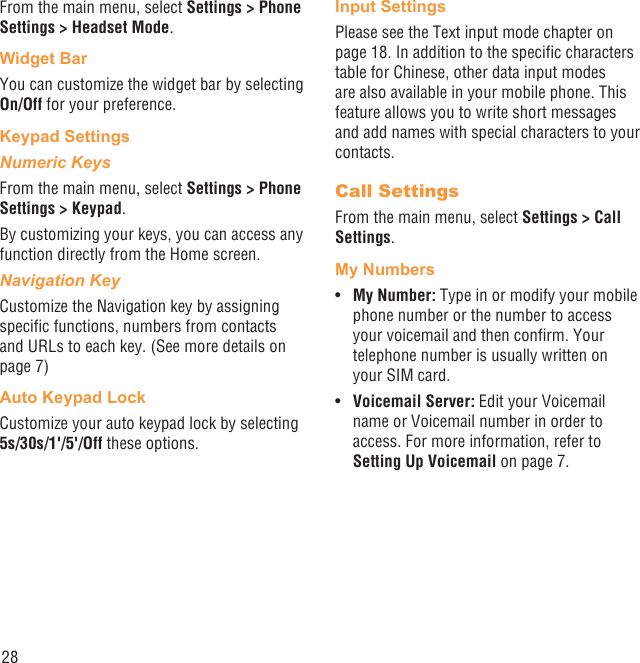 28From the main menu, select Settings &gt; Phone Settings &gt; Headset Mode.Widget BarYou can customize the widget bar by selecting On/Off for your preference.Keypad SettingsNumeric KeysFrom the main menu, select Settings &gt; Phone Settings &gt; Keypad.By customizing your keys, you can access any function directly from the Home screen.Navigation KeyCustomize the Navigation key by assigning speciﬁc functions, numbers from contacts and URLs to each key. (See more details on page 7)Auto Keypad LockCustomize your auto keypad lock by selecting 5s/30s/1&apos;/5&apos;/Off these options.Input SettingsPlease see the Text input mode chapter on page 18. In addition to the speciﬁc characters table for Chinese, other data input modes are also available in your mobile phone. This feature allows you to write short messages and add names with special characters to your contacts.Call SettingsFrom the main menu, select Settings &gt; Call Settings.My NumbersMy Number: •  Type in or modify your mobile phone number or the number to access your voicemail and then conﬁrm. Your telephone number is usually written on your SIM card.Voicemail Server:•   Edit your Voicemail name or Voicemail number in order to access. For more information, refer to Setting Up Voicemail on page 7.