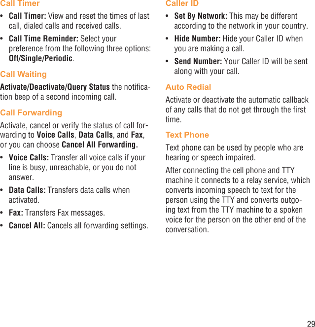 29Call TimerCall Timer: •  View and reset the times of last call, dialed calls and received calls. Call Time Reminder:•   Select your preference from the following three options: Off/Single/Periodic.Call WaitingActivate/Deactivate/Query Status the notiﬁca-tion beep of a second incoming call.Call ForwardingActivate, cancel or verify the status of call for-warding to Voice Calls, Data Calls, and Fax, or you can choose Cancel All Forwarding.Voice Calls:•   Transfer all voice calls if your line is busy, unreachable, or you do not answer.Data Calls:•   Transfers data calls when activated.Fax:•   Transfers Fax messages.Cancel All:•   Cancels all forwarding settings.Caller IDSet By Network:•   This may be different according to the network in your country.Hide Number:•   Hide your Caller ID when you are making a call.Send Number: •  Your Caller ID will be sent along with your call.Auto RedialActivate or deactivate the automatic callback of any calls that do not get through the ﬁrst time.Text PhoneText phone can be used by people who are hearing or speech impaired.After connecting the cell phone and TTY machine it connects to a relay service, which converts incoming speech to text for the person using the TTY and converts outgo-ing text from the TTY machine to a spoken voice for the person on the other end of the conversation.