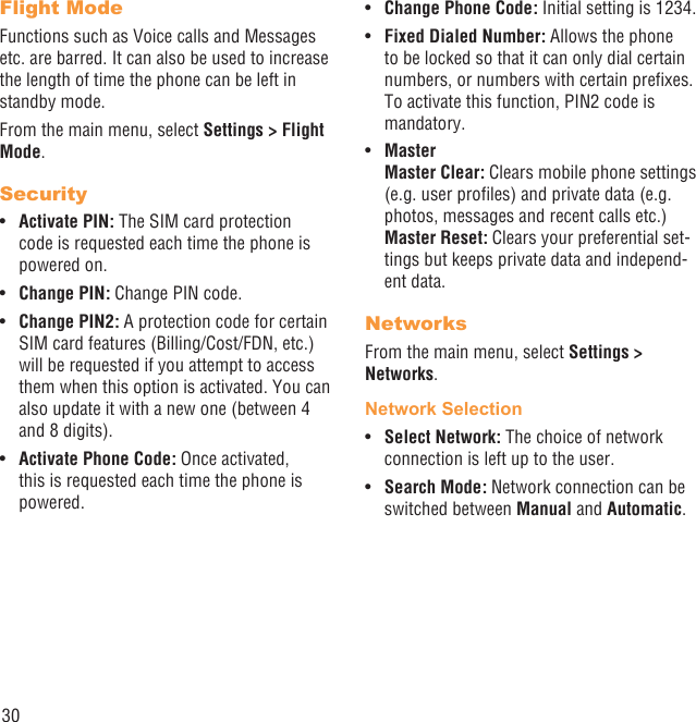 30Flight ModeFunctions such as Voice calls and Messages etc. are barred. It can also be used to increase the length of time the phone can be left in standby mode.From the main menu, select Settings &gt; Flight Mode.SecurityActivate PIN:•   The SIM card protection code is requested each time the phone is powered on.Change PIN:•   Change PIN code.Change PIN2:•   A protection code for certain SIM card features (Billing/Cost/FDN, etc.) will be requested if you attempt to access them when this option is activated. You can also update it with a new one (between 4 and 8 digits).Activate Phone Code:•   Once activated, this is requested each time the phone is powered.Change Phone Code:•   Initial setting is 1234.Fixed Dialed Number: •  Allows the phone to be locked so that it can only dial certain numbers, or numbers with certain preﬁxes. To activate this function, PIN2 code is mandatory. Master• Master Clear: Clears mobile phone settings (e.g. user proﬁles) and private data (e.g. photos, messages and recent calls etc.)Master Reset: Clears your preferential set-tings but keeps private data and independ-ent data.NetworksFrom the main menu, select Settings &gt; Networks.Network SelectionSelect Network: •  The choice of network connection is left up to the user.Search Mode:•   Network connection can be switched between Manual and Automatic.